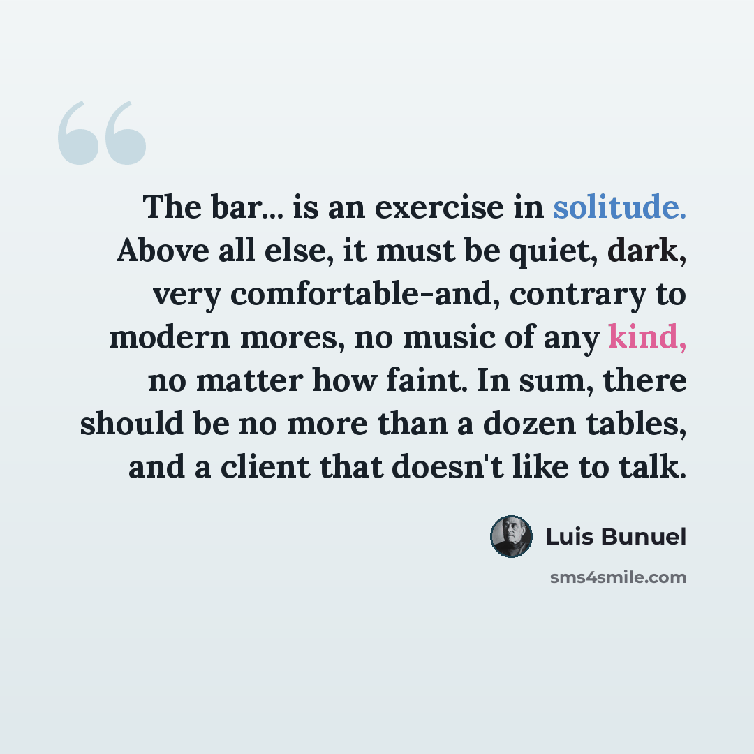 “The bar... is an exercise in solitude. Above all else, it must be quiet, dark, very comfortable-and, contrary to modern mores, no music of any kind, no matter how faint. In sum, there should be no more than a dozen tables, and a client that doesn't like to talk.” quote by Luis Bunuel