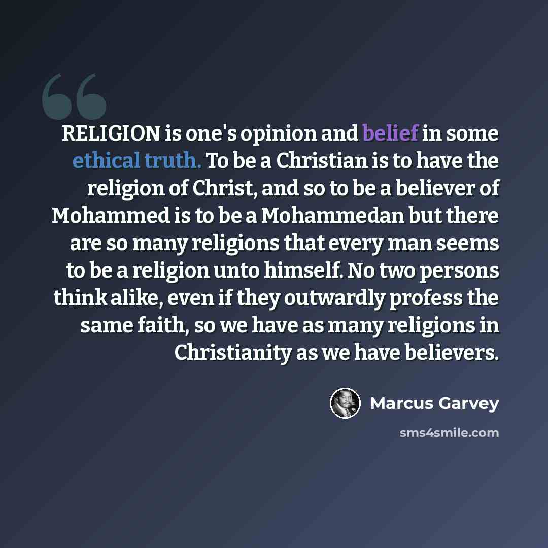 “RELIGION is one's opinion and belief in some ethical truth. To be a Christian is to have the religion of Christ, and so to be a believer of Mohammed is to be a Mohammedan but there are so many religions that every man seems to be a religion unto himself. No two persons think alike, even if they…” quote by Marcus Garvey