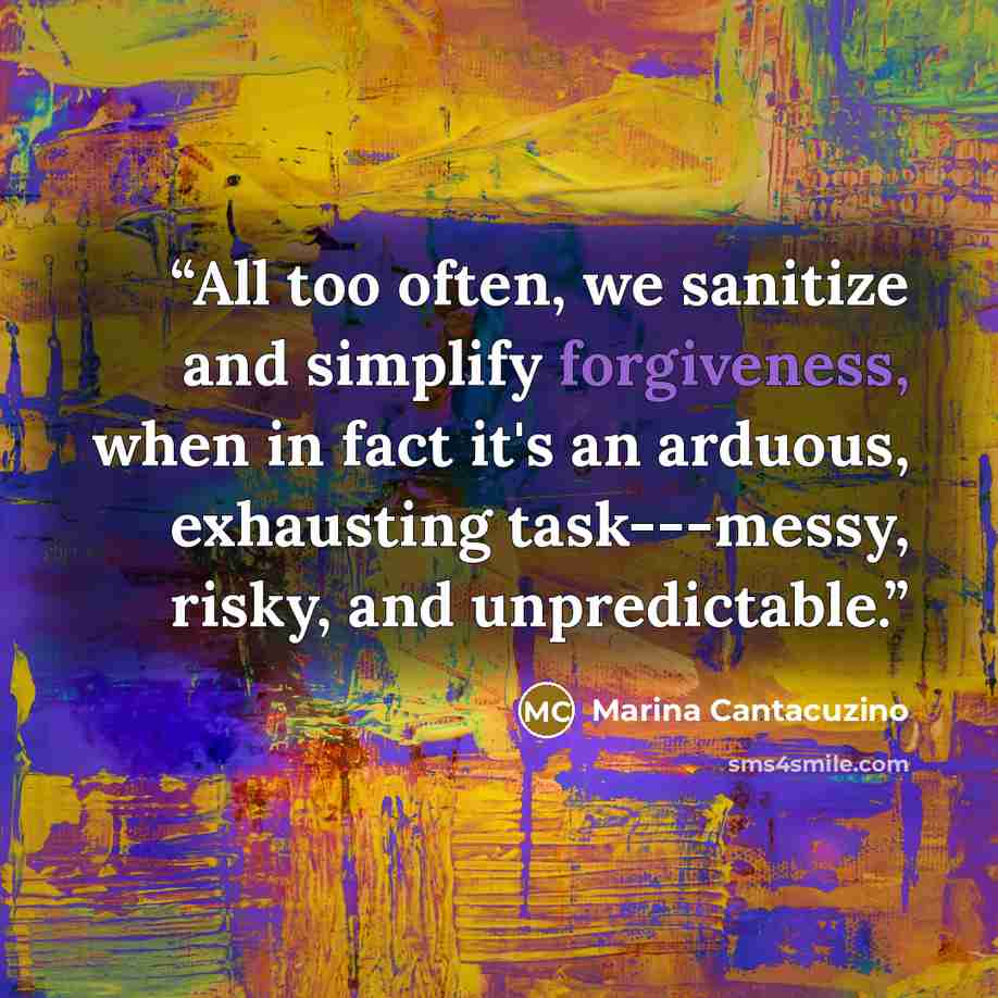 “All too often, we sanitize and simplify forgiveness, when in fact it's an arduous, exhausting task---messy, risky, and unpredictable.” quote by Marina Cantacuzino