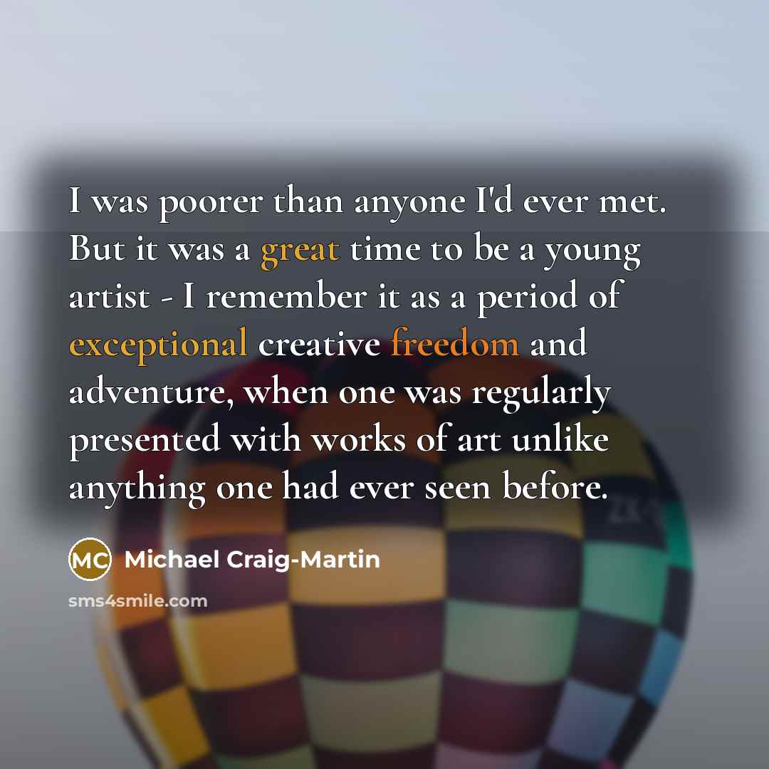“I was poorer than anyone I'd ever met. But it was a great time to be a young artist - I remember it as a period of exceptional creative freedom and adventure, when one was regularly presented with works of art unlike anything one had ever seen before.” quote by Michael Craig-Martin