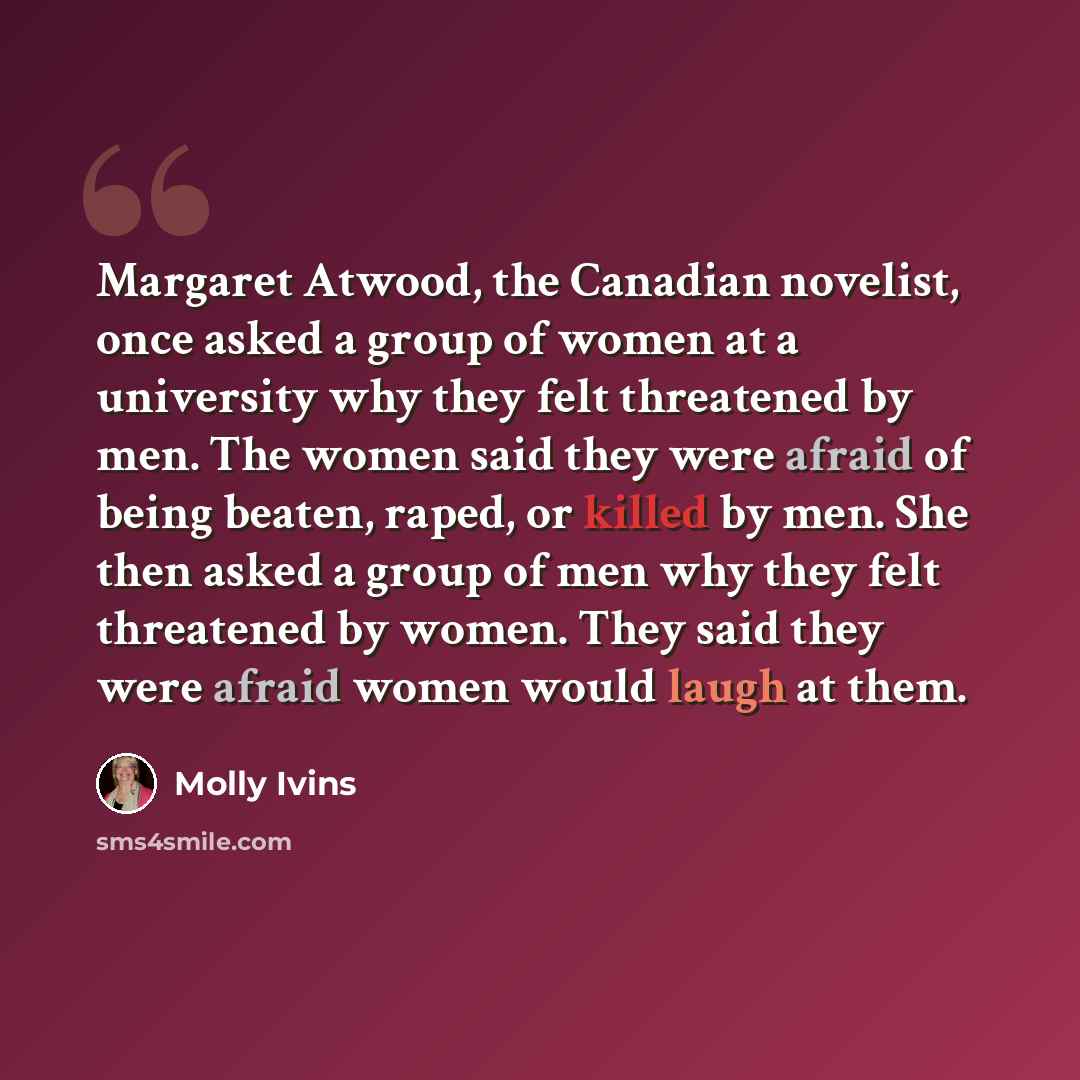 “Margaret Atwood, the Canadian novelist, once asked a group of women at a university why they felt threatened by men. The women said they were afraid of being beaten, raped, or killed by men. She then asked a group of men why they felt threatened by women. They said they were afraid women would…” quote by Molly Ivins