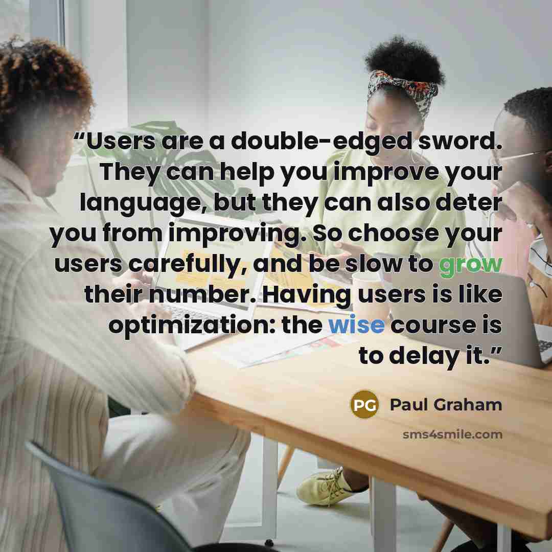 “Users are a double-edged sword. They can help you improve your language, but they can also deter you from improving. So choose your users carefully, and be slow to grow their number. Having users is like optimization: the wise course is to delay it.” quote by Paul Graham