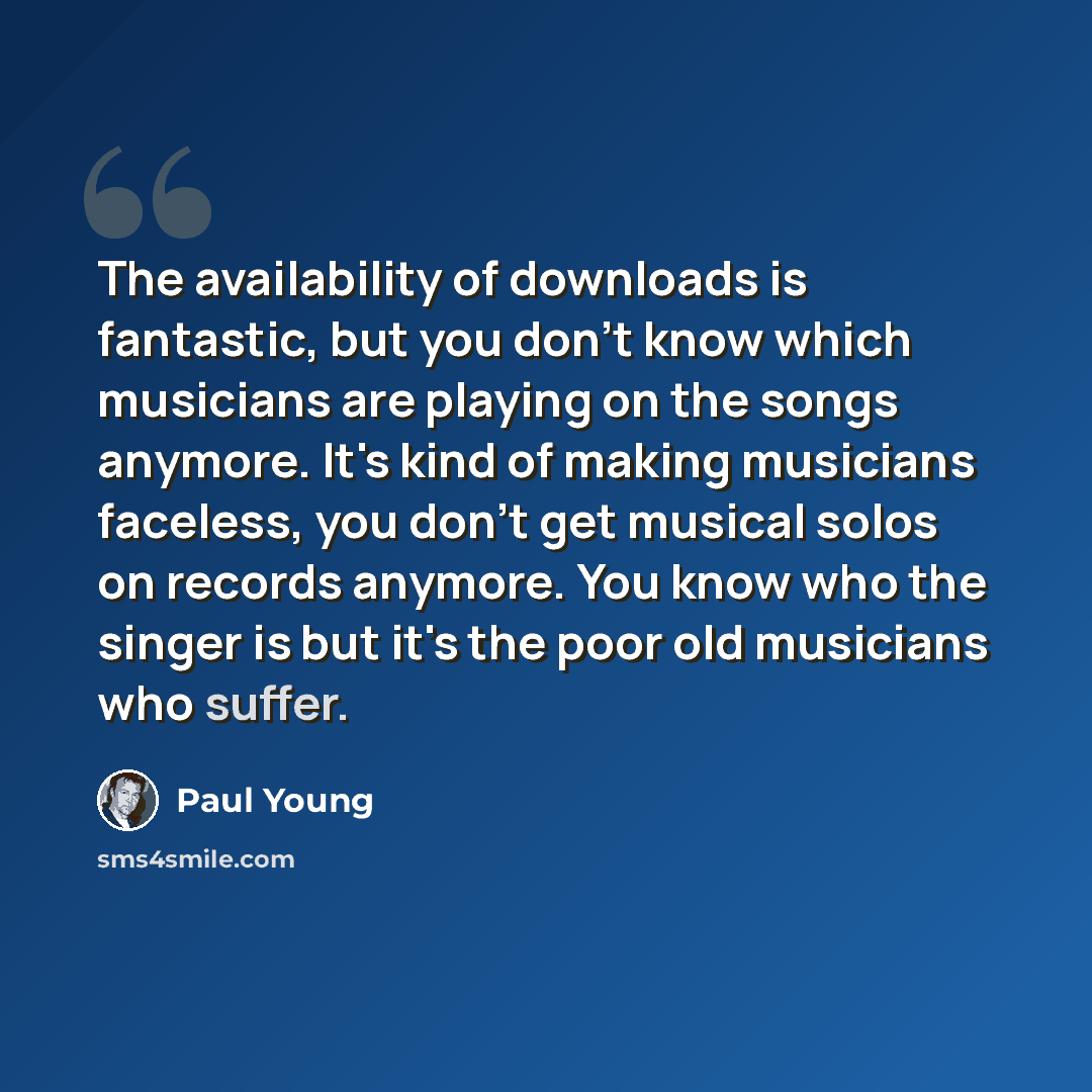 “The availability of downloads is fantastic, but you don't know which musicians are playing on the songs anymore. It's kind of making musicians faceless, you don't get musical solos on records anymore. You know who the singer is but it's the poor old musicians who suffer.” quote by Paul Young