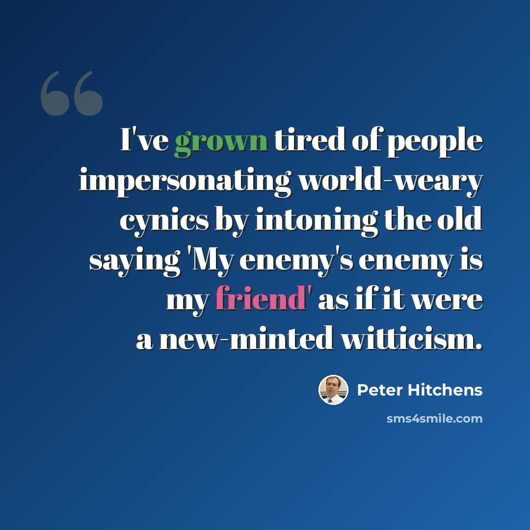“I've grown tired of people impersonating world-weary cynics by intoning the old saying 'My enemy's enemy is my friend' as if it were a new-minted witticism.” quote by Peter Hitchens