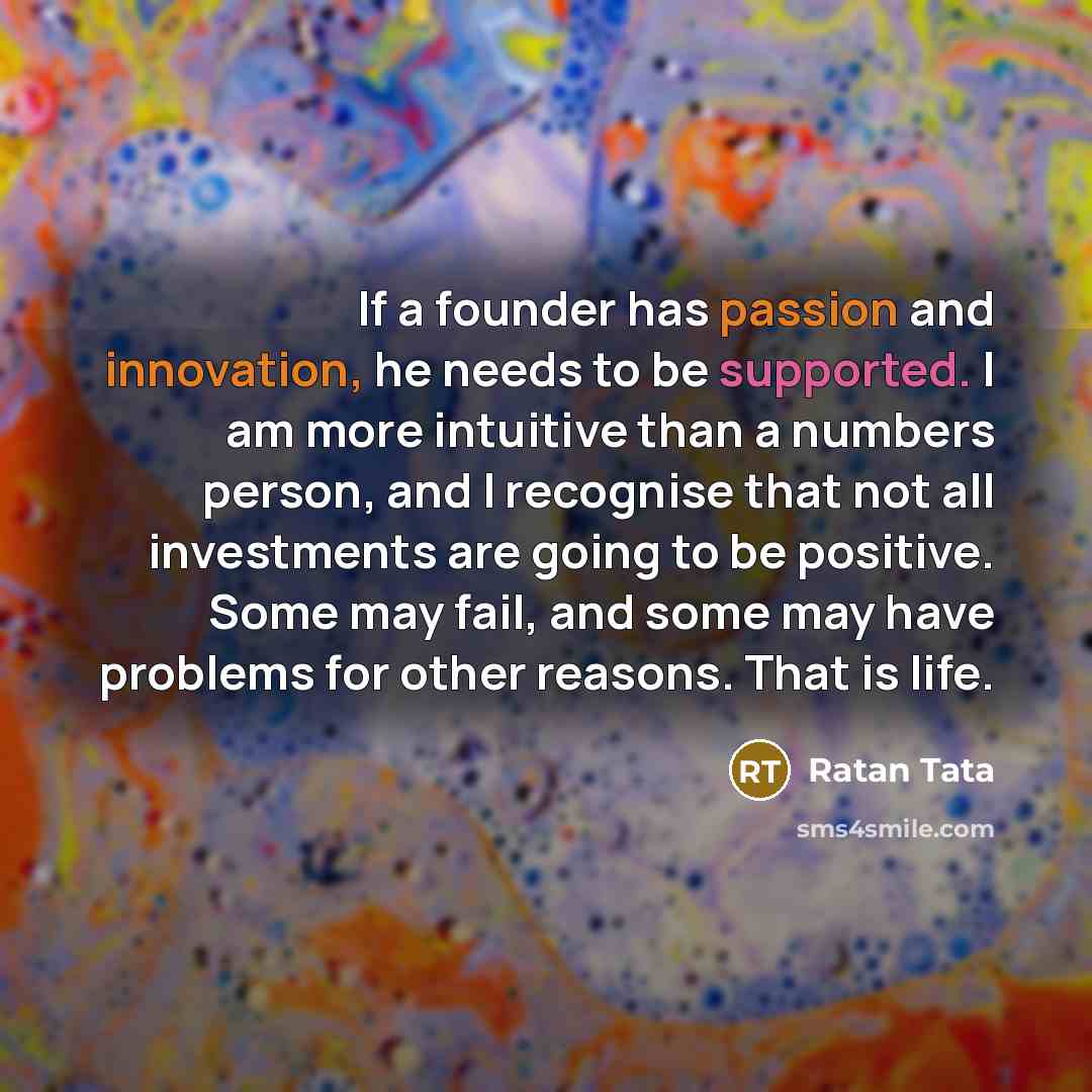 “If a founder has passion and innovation, he needs to be supported. I am more intuitive than a numbers person, and I recognise that not all investments are going to be positive. Some may fail, and some may have problems for other reasons. That is life.” quote by Ratan Tata