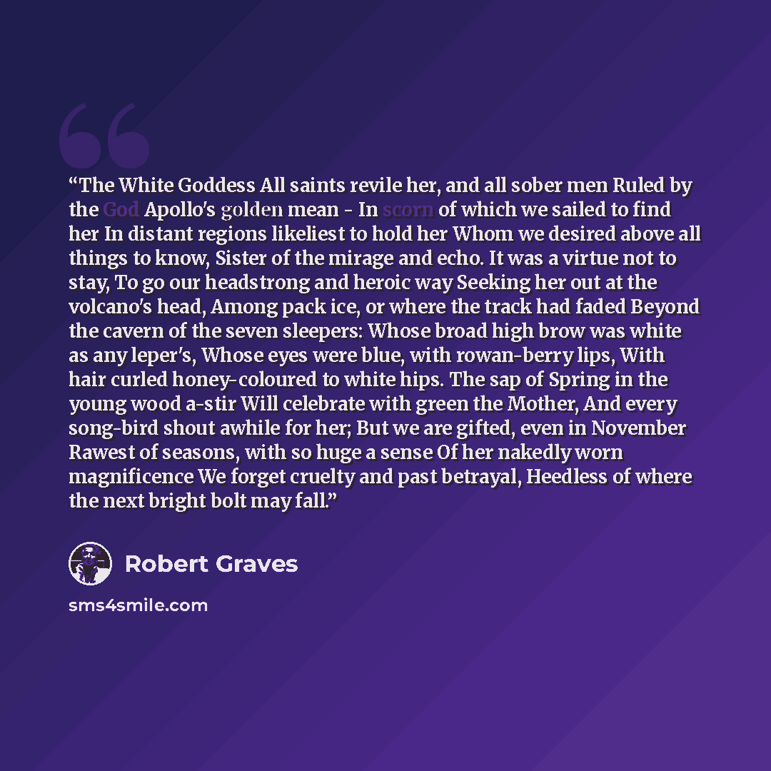 “The White Goddess All saints revile her, and all sober men Ruled by the God Apollo's golden mean - In scorn of which we sailed to find her In distant regions likeliest to hold her Whom we desired above all things to know, Sister of the mirage and echo. It was a virtue not to stay, To go our…” quote by Robert Graves