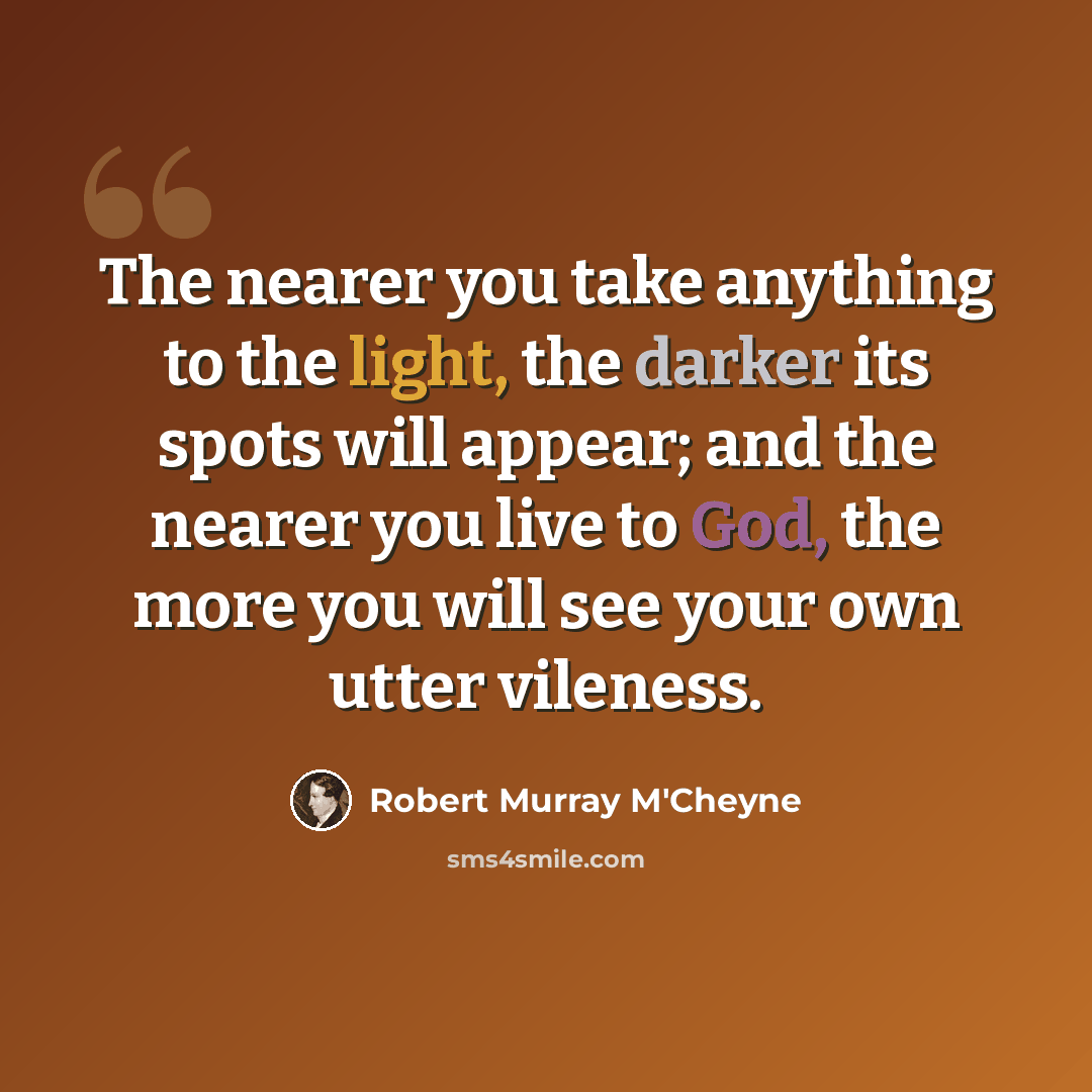 “The nearer you take anything to the light, the darker its spots will appear; and the nearer you live to God, the more you will see your own utter vileness.” quote by Robert Murray M'Cheyne