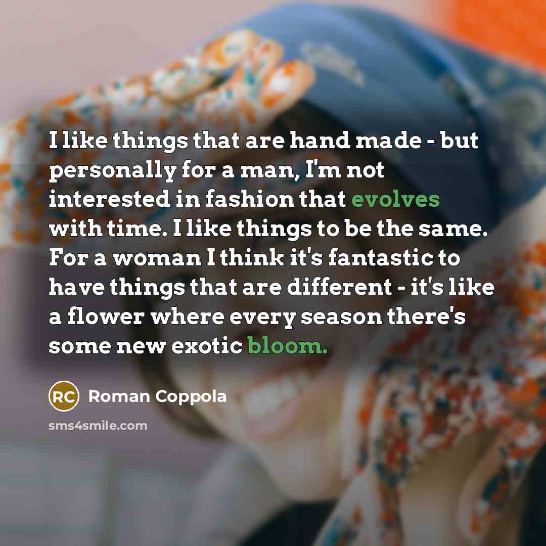 “I like things that are hand made - but personally for a man, I'm not interested in fashion that evolves with time. I like things to be the same. For a woman I think it's fantastic to have things that are different - it's like a flower where every season there's some new exotic bloom.” quote by Roman Coppola