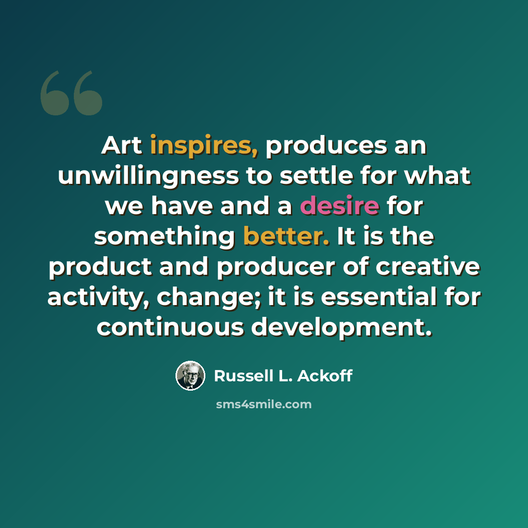 “Art inspires, produces an unwillingness to settle for what we have and a desire for something better. It is the product and producer of creative activity, change; it is essential for continuous development.” quote by Russell L. Ackoff