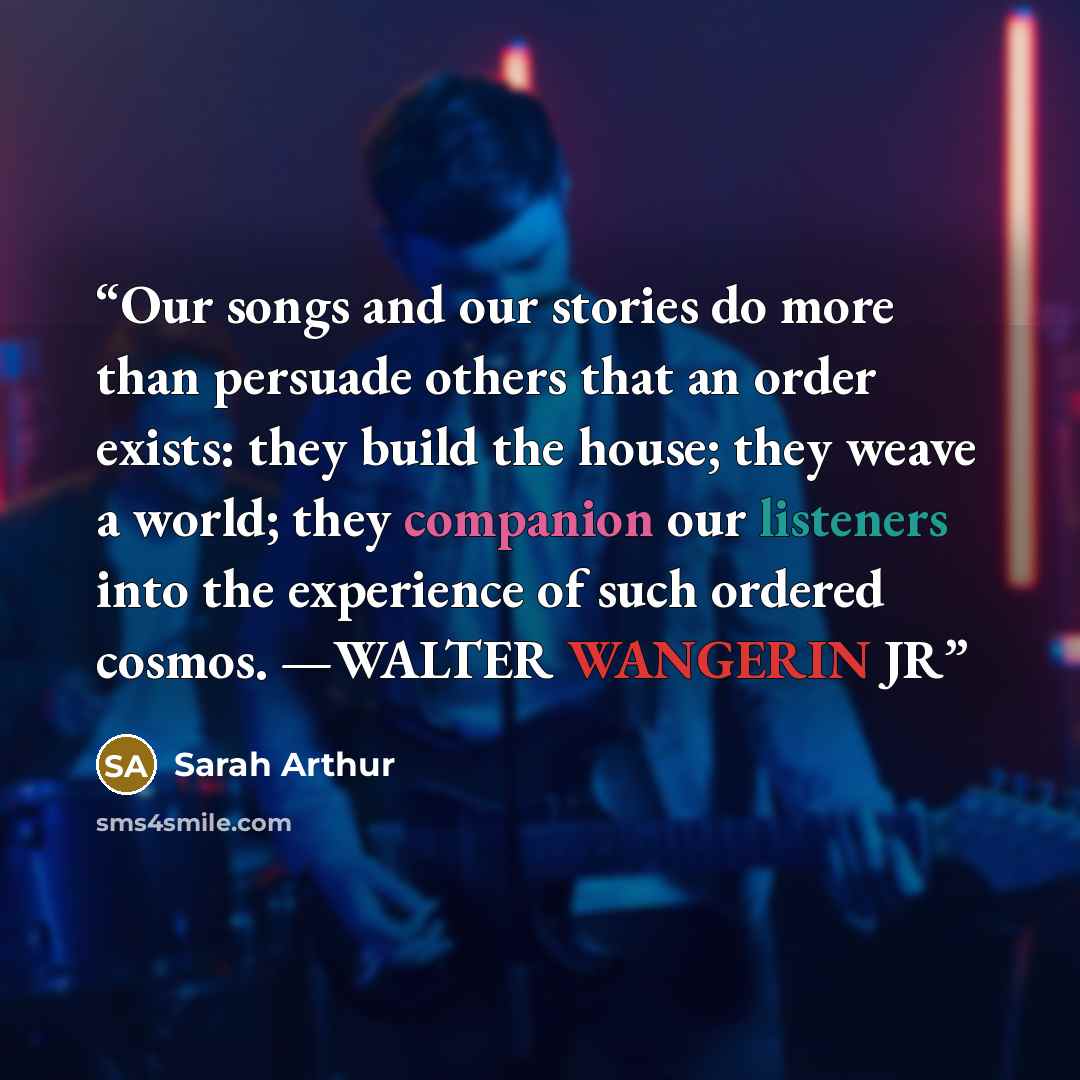 “Our songs and our stories do more than persuade others that an order exists: they build the house; they weave a world; they companion our listeners into the experience of such ordered cosmos. —WALTER WANGERIN JR” quote by Sarah Arthur