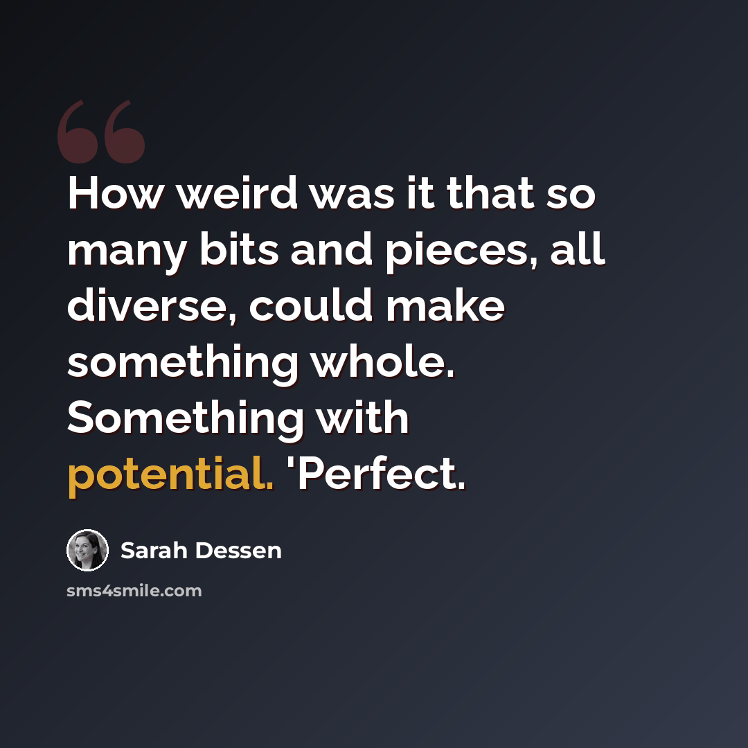 “How weird was it that so many bits and pieces, all diverse, could make something whole. Something with potential. 'Perfect.” quote by Sarah Dessen