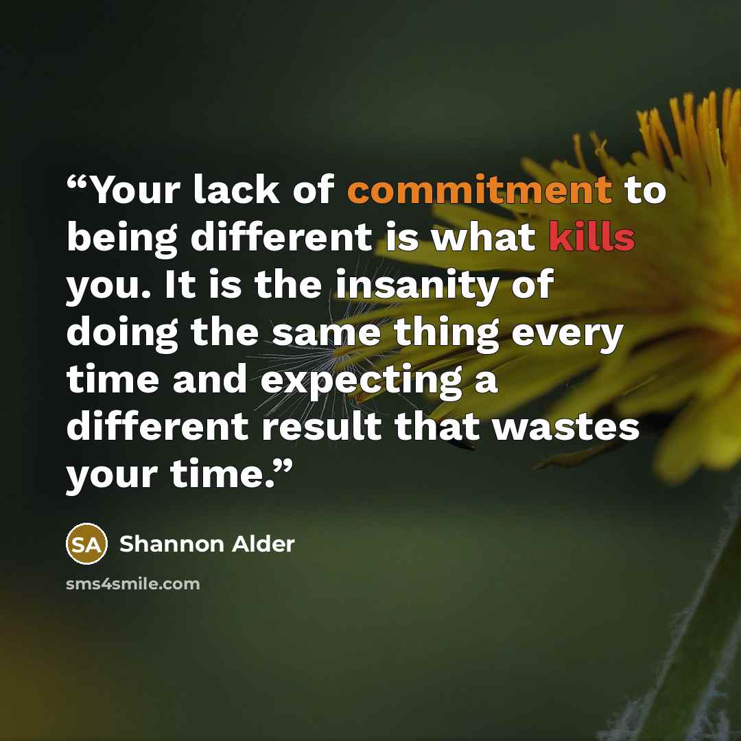 “Your lack of commitment to being different is what kills you. It is the insanity of doing the same thing every time and expecting a different result that wastes your time.” quote by Shannon Alder