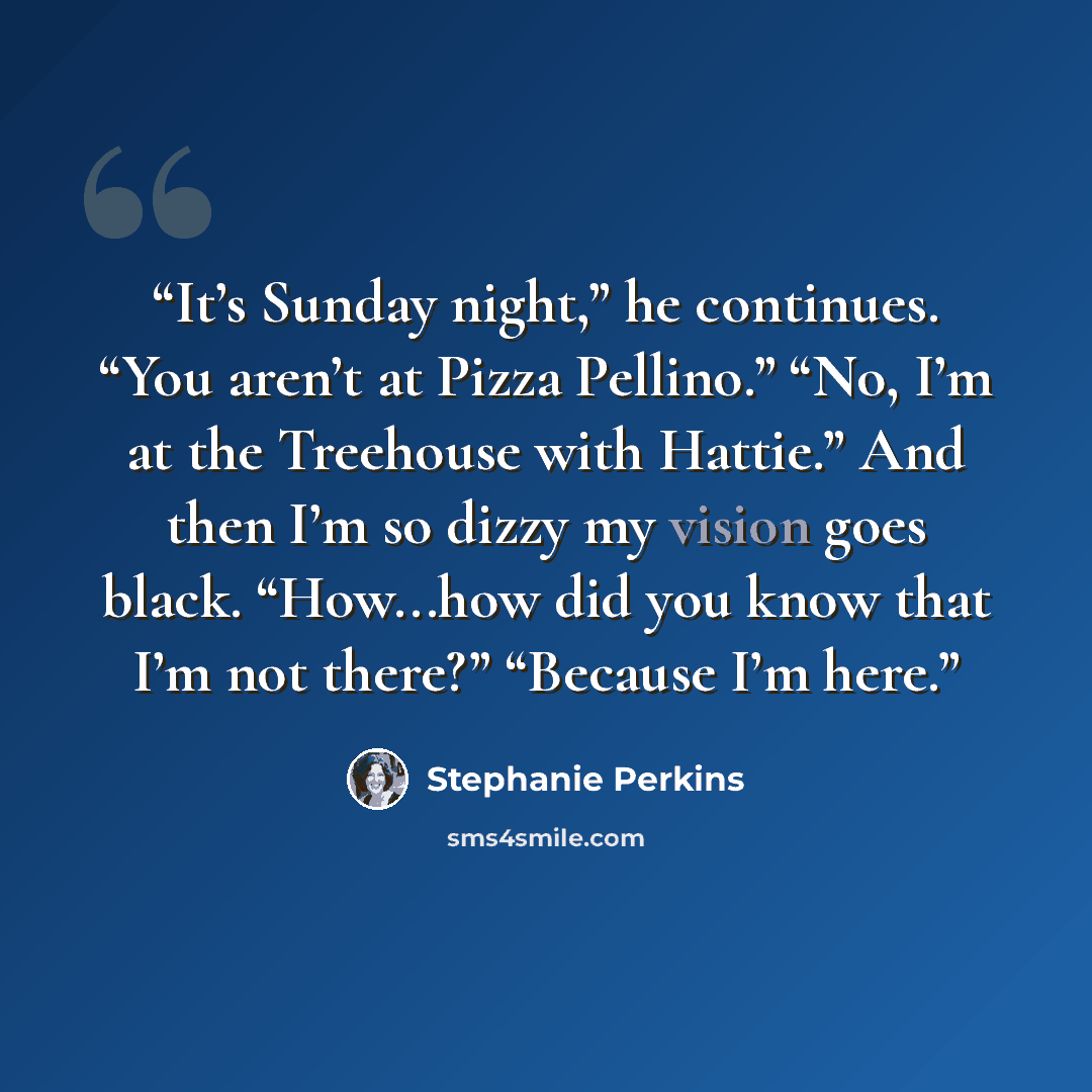 “It’s Sunday night,” he continues. “You aren’t at Pizza Pellino.” “No, I’m at the Treehouse with Hattie.” And then I’m so dizzy my vision goes black. “How...how did you know that I’m not there?” “Because I’m here.” quote by Stephanie Perkins