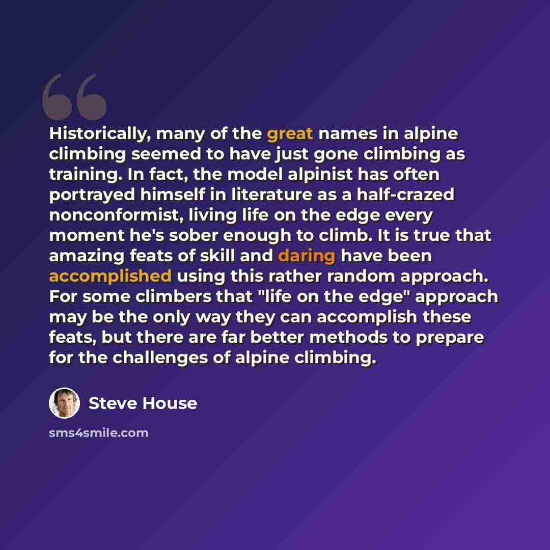 “Historically, many of the great names in alpine climbing seemed to have just gone climbing as training. In fact, the model alpinist has often portrayed himself in literature as a half-crazed nonconformist, living life on the edge every moment he's sober enough to climb. It is true that amazing…” quote by Steve House