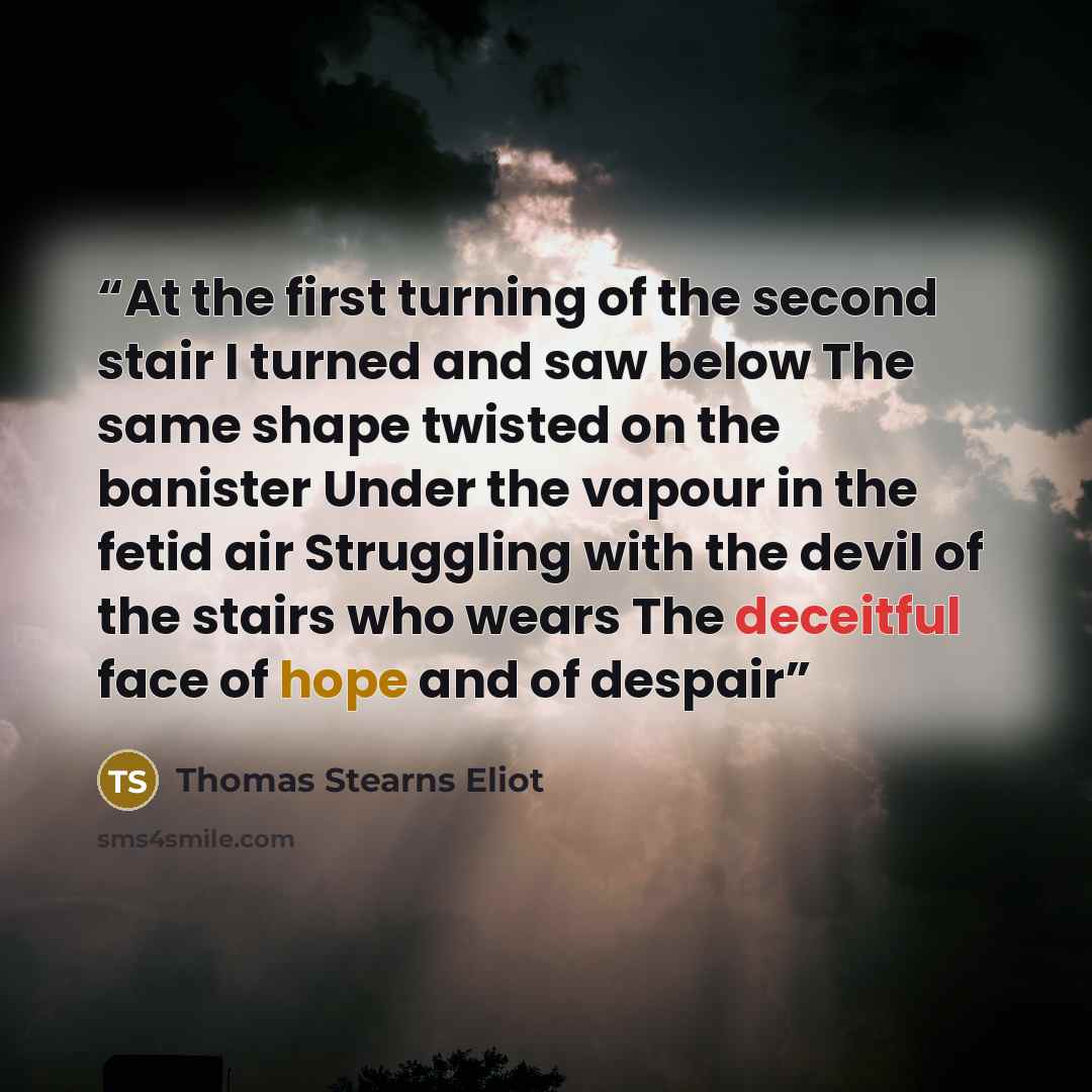 “At the first turning of the second stair I turned and saw below The same shape twisted on the banister Under the vapour in the fetid air Struggling with the devil of the stairs who wears The deceitful face of hope and of despair” quote by Thomas Stearns Eliot
