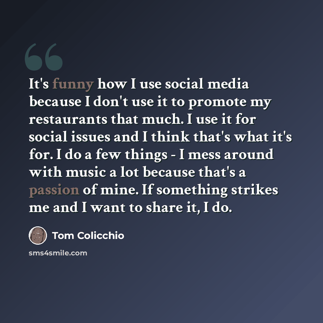 “It's funny how I use social media because I don't use it to promote my restaurants that much. I use it for social issues and I think that's what it's for. I do a few things - I mess around with music a lot because that's a passion of mine. If something strikes me and I want to share it, I do.” quote by Tom Colicchio