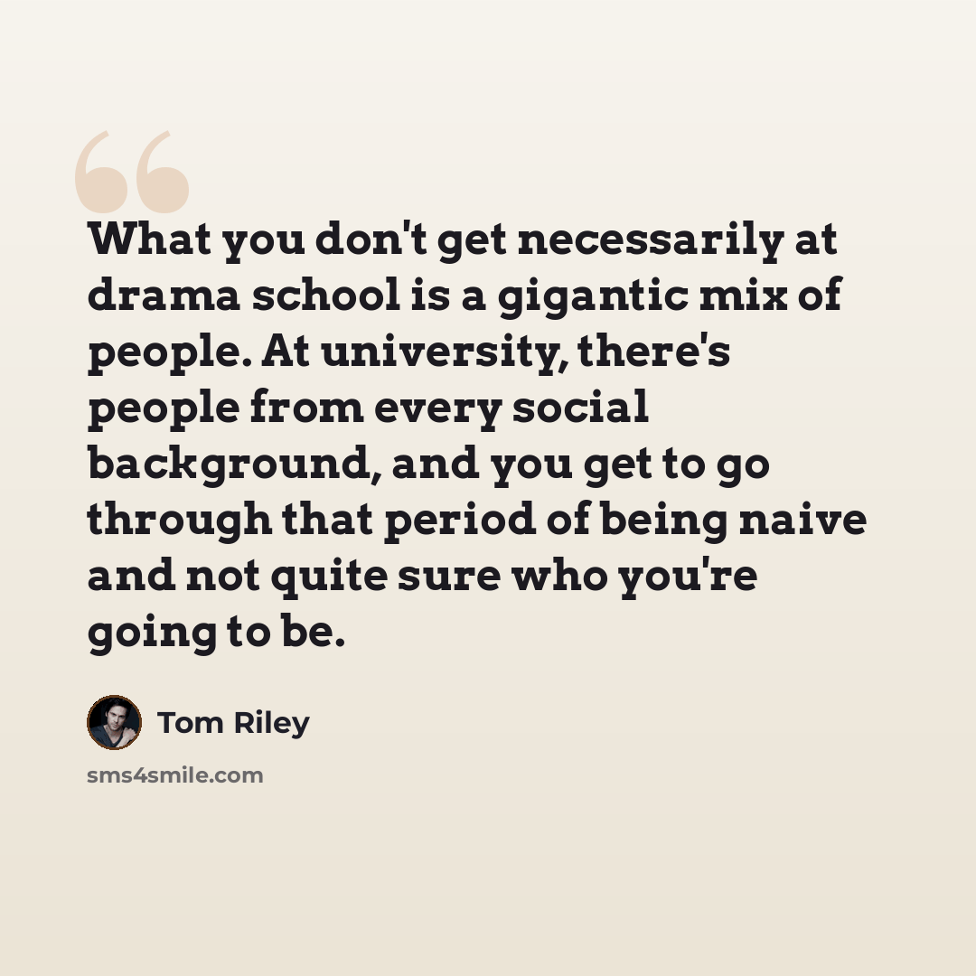 “What you don't get necessarily at drama school is a gigantic mix of people. At university, there's people from every social background, and you get to go through that period of being naive and not quite sure who you're going to be.” quote by Tom Riley