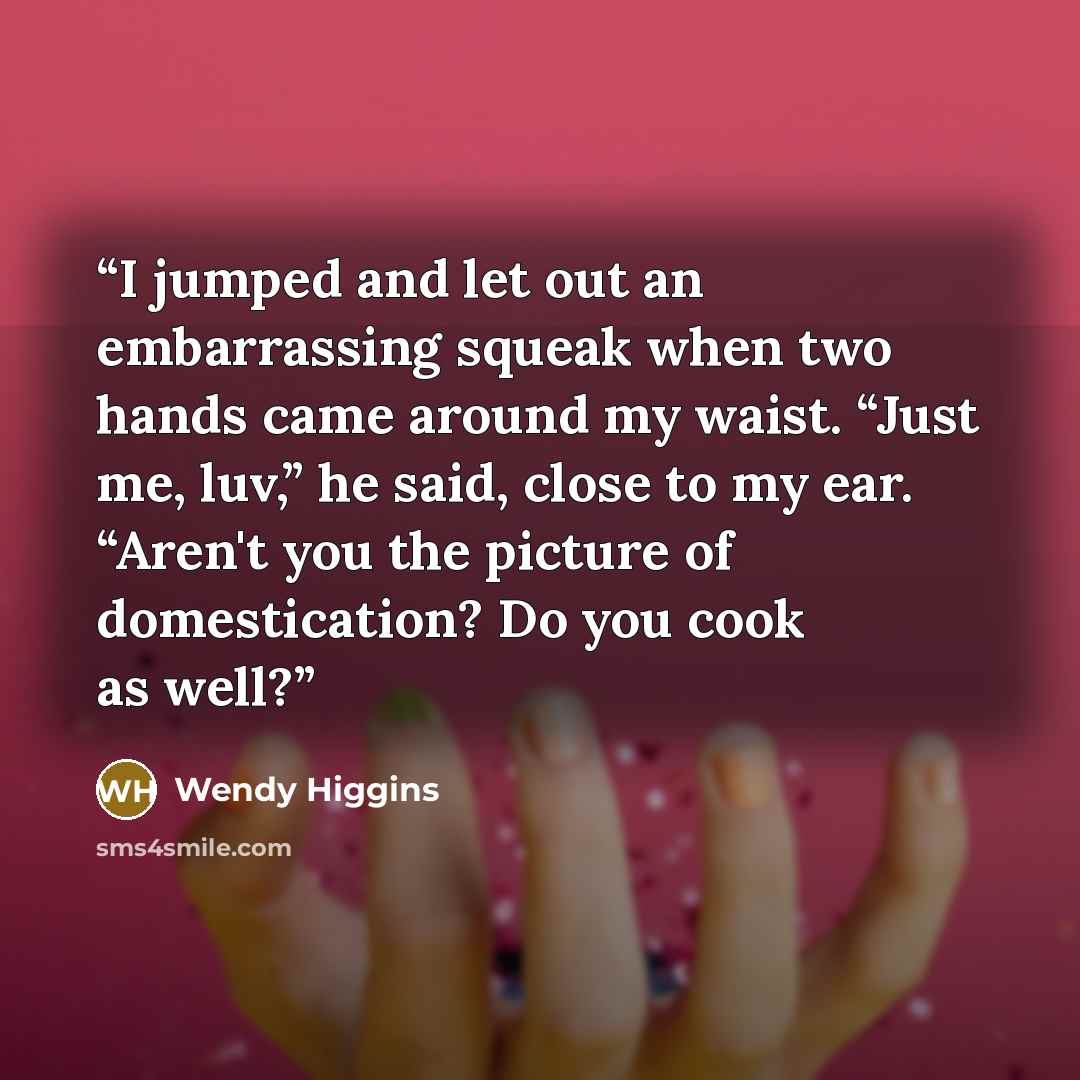 “I jumped and let out an embarrassing squeak when two hands came around my waist. “Just me, luv,” he said, close to my ear. “Aren't you the picture of domestication? Do you cook as well?” quote by Wendy Higgins