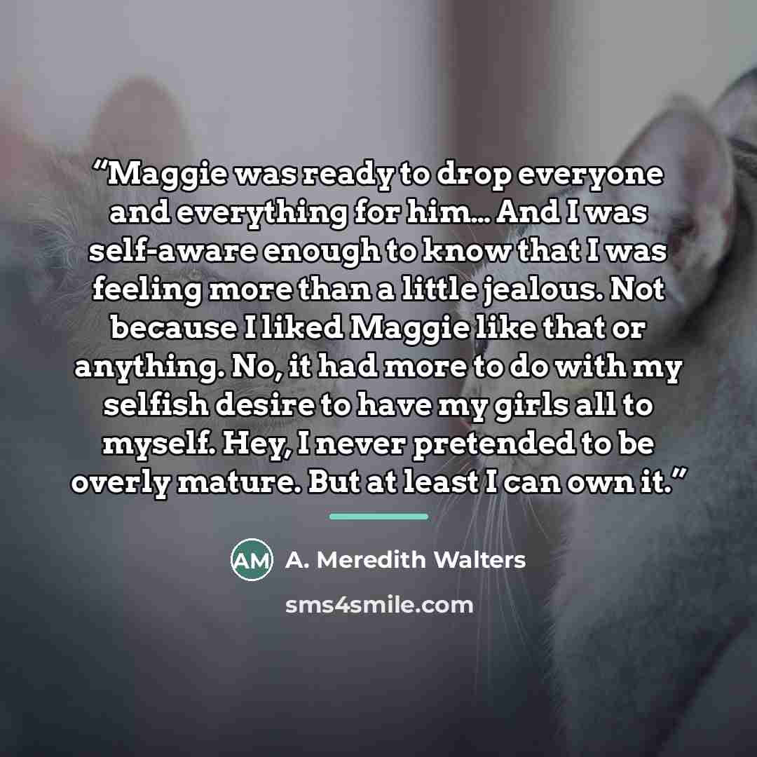 “Maggie was ready to drop everyone and everything for him… And I was self-aware enough to know that I was feeling more than a little jealous. Not because I liked Maggie like that or anything. No, it had more to do with my selfish desire to have my girls all to myself. Hey, I never pretended to be…” quote by A. Meredith Walters