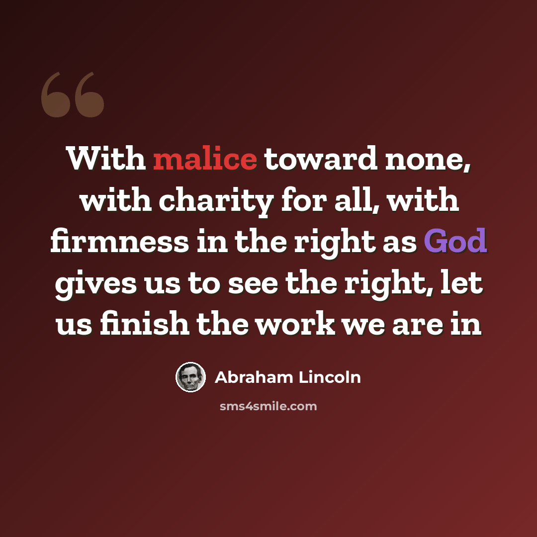 “With malice toward none, with charity for all, with firmness in the right as God gives us to see the right, let us finish the work we are in” quote by Abraham Lincoln
