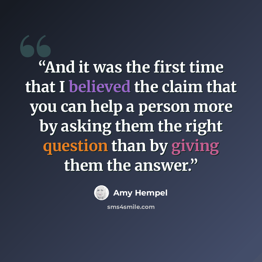 “And it was the first time that I believed the claim that you can help a person more by asking them the right question than by giving them the answer.” quote by Amy Hempel