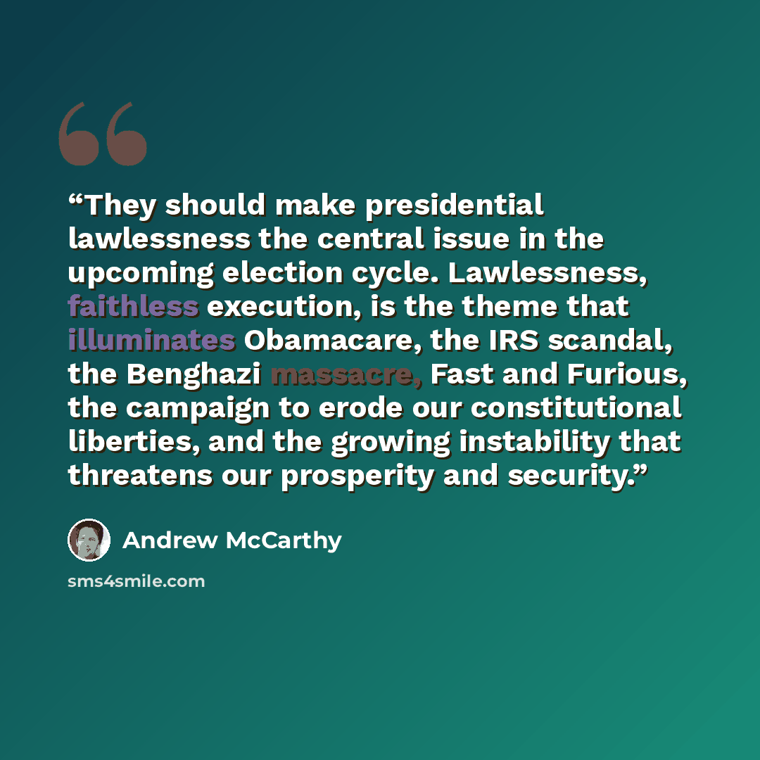 “They should make presidential lawlessness the central issue in the upcoming election cycle. Lawlessness, faithless execution, is the theme that illuminates Obamacare, the IRS scandal, the Benghazi massacre, Fast and Furious, the campaign to erode our constitutional liberties, and the growing…” quote by Andrew McCarthy