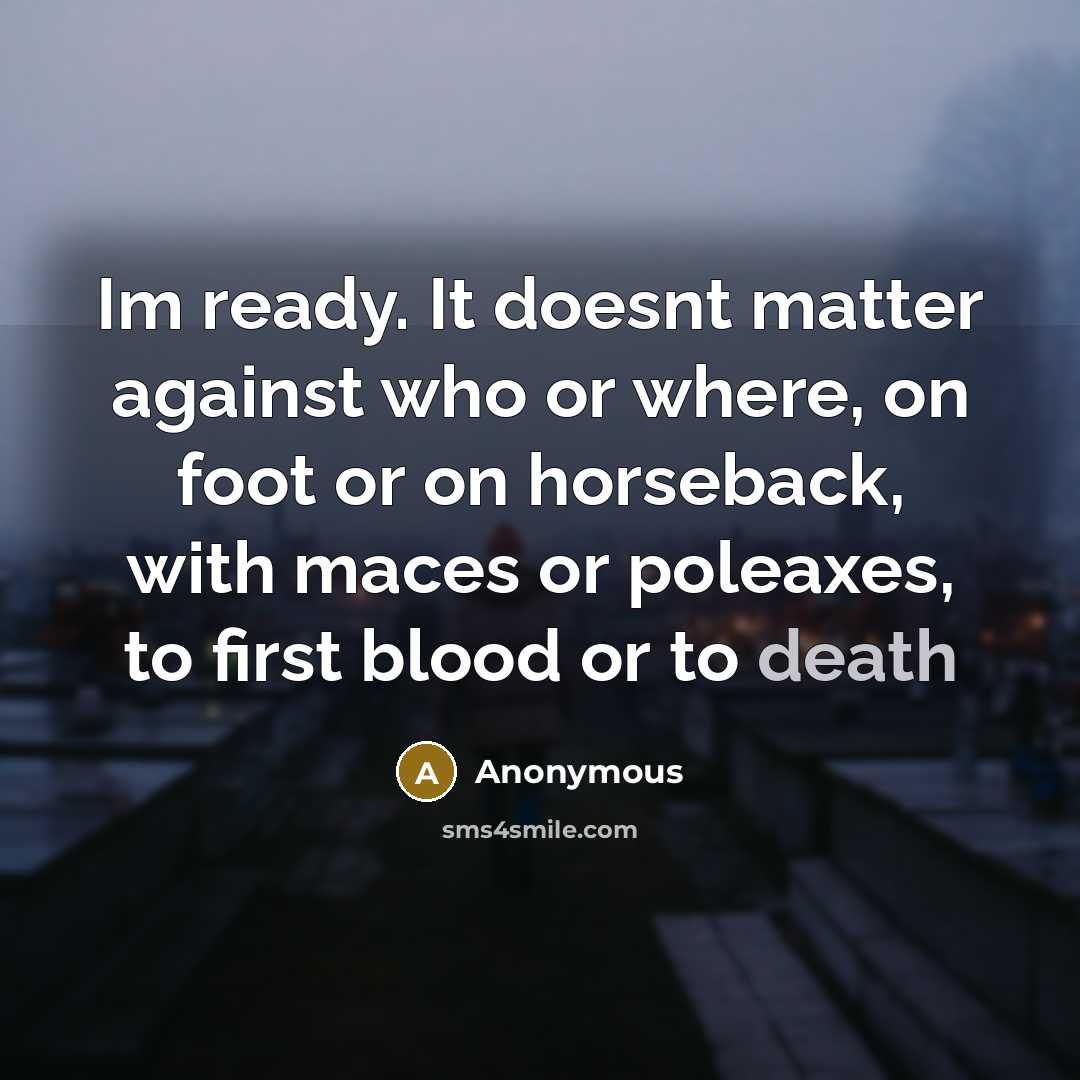 “Im ready. It doesnt matter against who or where, on foot or on horseback, with maces or poleaxes, to first blood or to death” quote by Anonymous