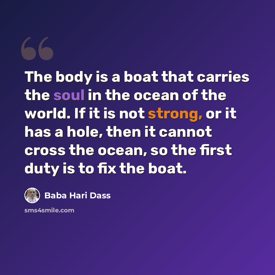 “The body is a boat that carries the soul in the ocean of the world. If it is not strong, or it has a hole, then it cannot cross the ocean, so the first duty is to fix the boat.” quote by Baba Hari Dass