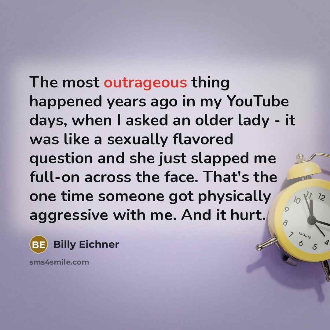 “The most outrageous thing happened years ago in my YouTube days, when I asked an older lady - it was like a sexually flavored question and she just slapped me full-on across the face. That's the one time someone got physically aggressive with me. And it hurt.” quote by Billy Eichner