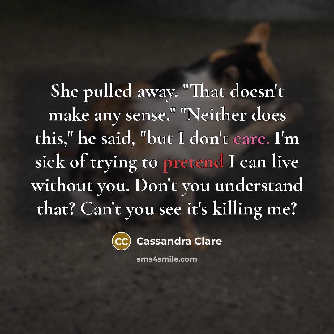 “She pulled away. "That doesn't make any sense." "Neither does this," he said, "but I don't care. I'm sick of trying to pretend I can live without you. Don't you understand that? Can't you see it's killing me?” quote by Cassandra Clare