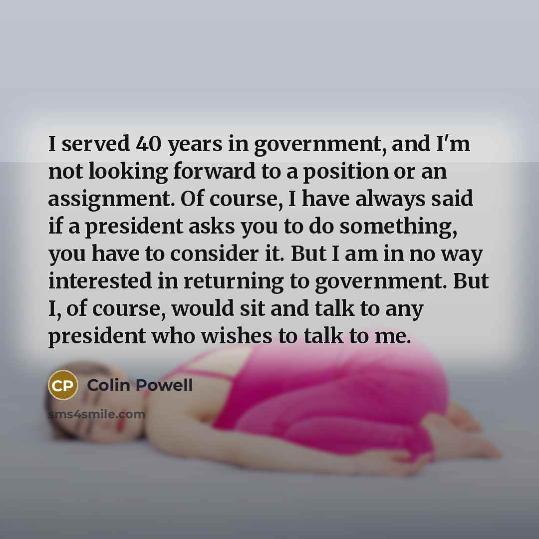 “I served 40 years in government, and I'm not looking forward to a position or an assignment. Of course, I have always said if a president asks you to do something, you have to consider it. But I am in no way interested in returning to government. But I, of course, would sit and talk to any…” quote by Colin Powell