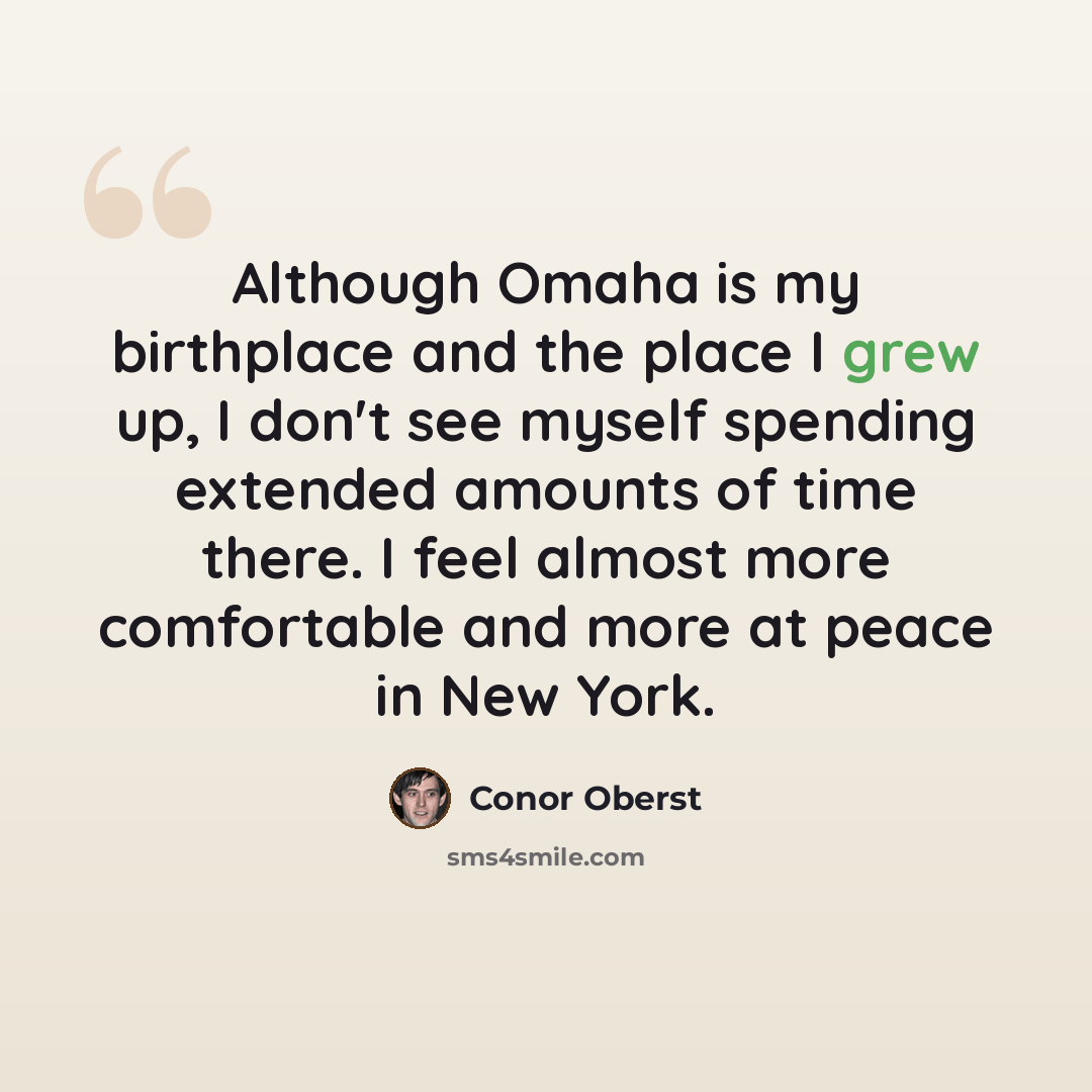 “Although Omaha is my birthplace and the place I grew up, I don't see myself spending extended amounts of time there. I feel almost more comfortable and more at peace in New York.” quote by Conor Oberst