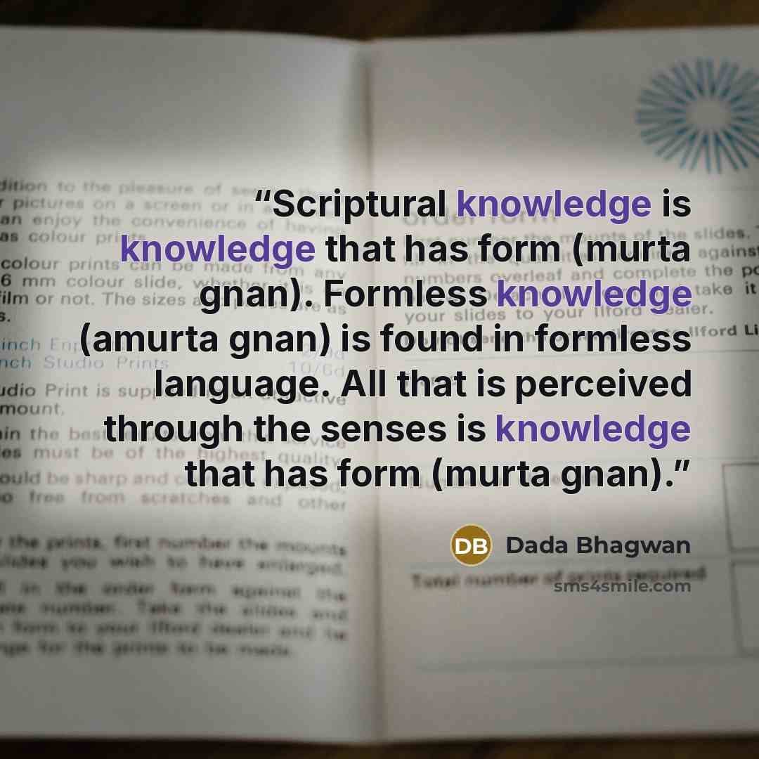 “Scriptural knowledge is knowledge that has form (murta gnan). Formless knowledge (amurta gnan) is found in formless language. All that is perceived through the senses is knowledge that has form (murta gnan).” quote by Dada Bhagwan