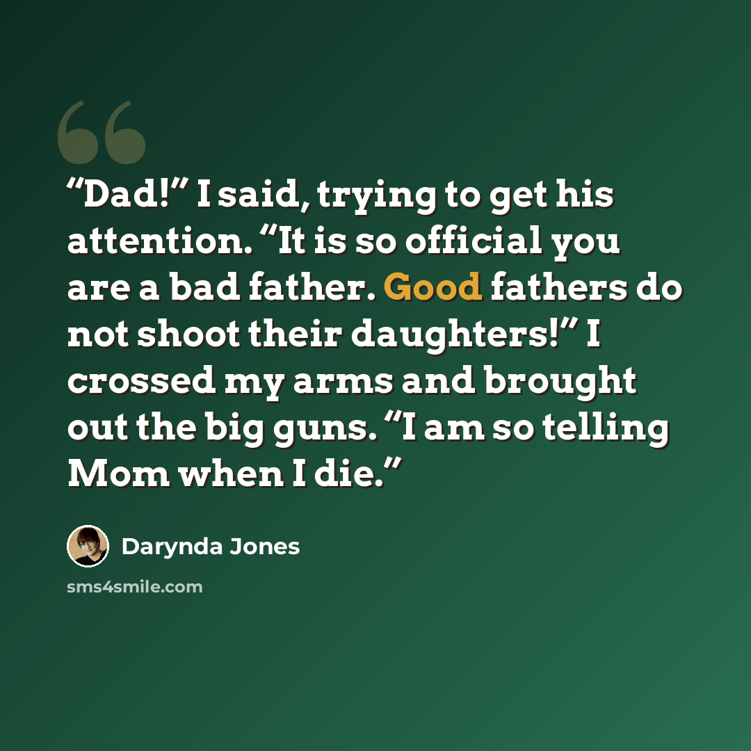 “Dad!” I said, trying to get his attention. “It is so official you are a bad father. Good fathers do not shoot their daughters!” I crossed my arms and brought out the big guns. “I am so telling Mom when I die.” quote by Darynda Jones