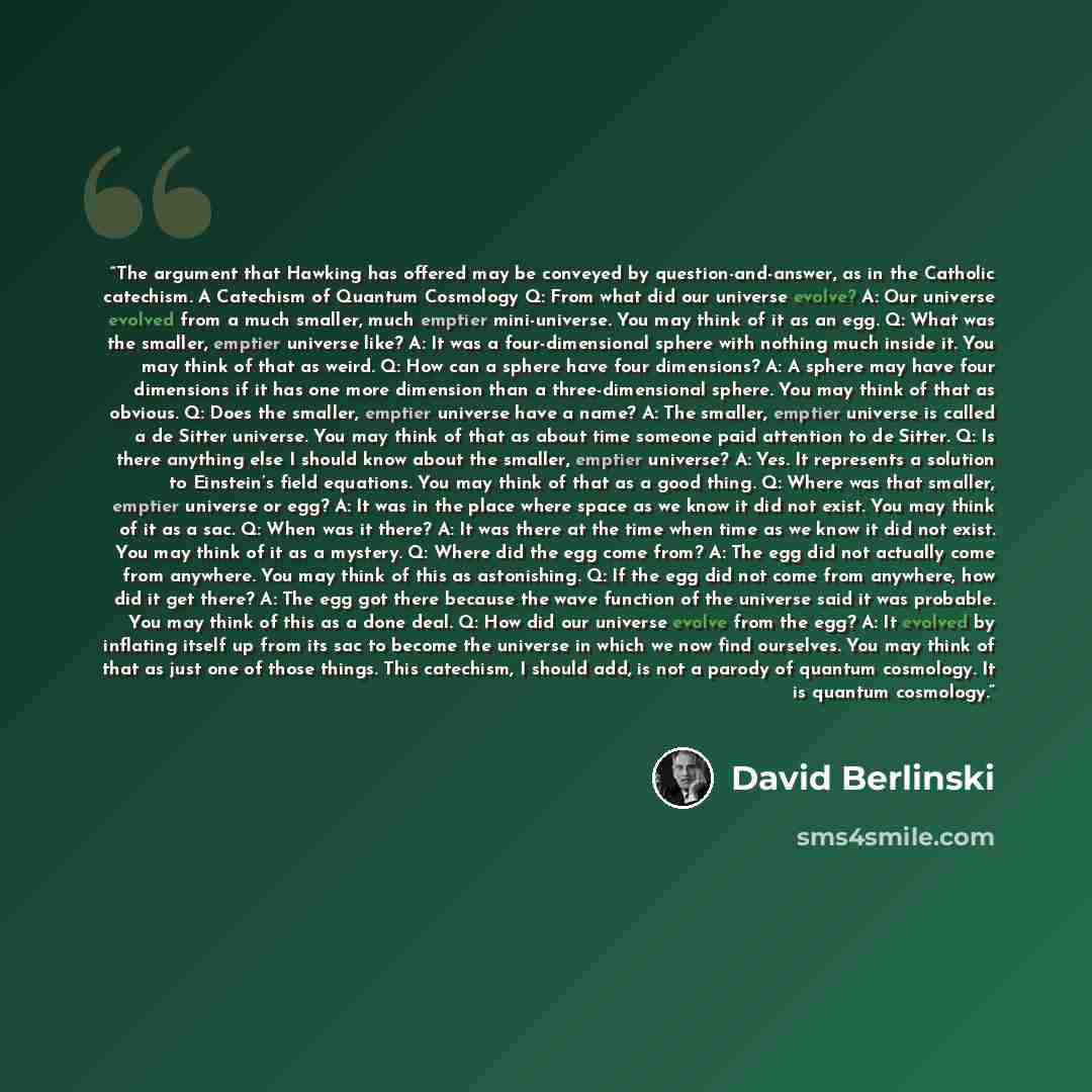 “The argument that Hawking has offered may be conveyed by question-and-answer, as in the Catholic catechism. A Catechism of Quantum Cosmology Q: From what did our universe evolve? A: Our universe evolved from a much smaller, much emptier mini-universe. You may think of it as an egg. Q: What was the…” quote by David Berlinski