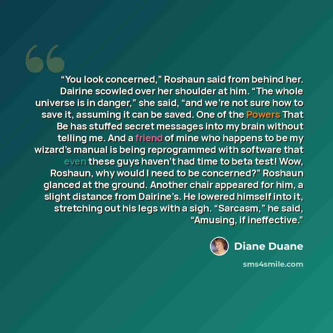 “You look concerned,” Roshaun said from behind her. Dairine scowled over her shoulder at him. “The whole universe is in danger,” she said, “and we’re not sure how to save it, assuming it can be saved. One of the Powers That Be has stuffed secret messages into my brain without telling me. And a…” quote by Diane Duane