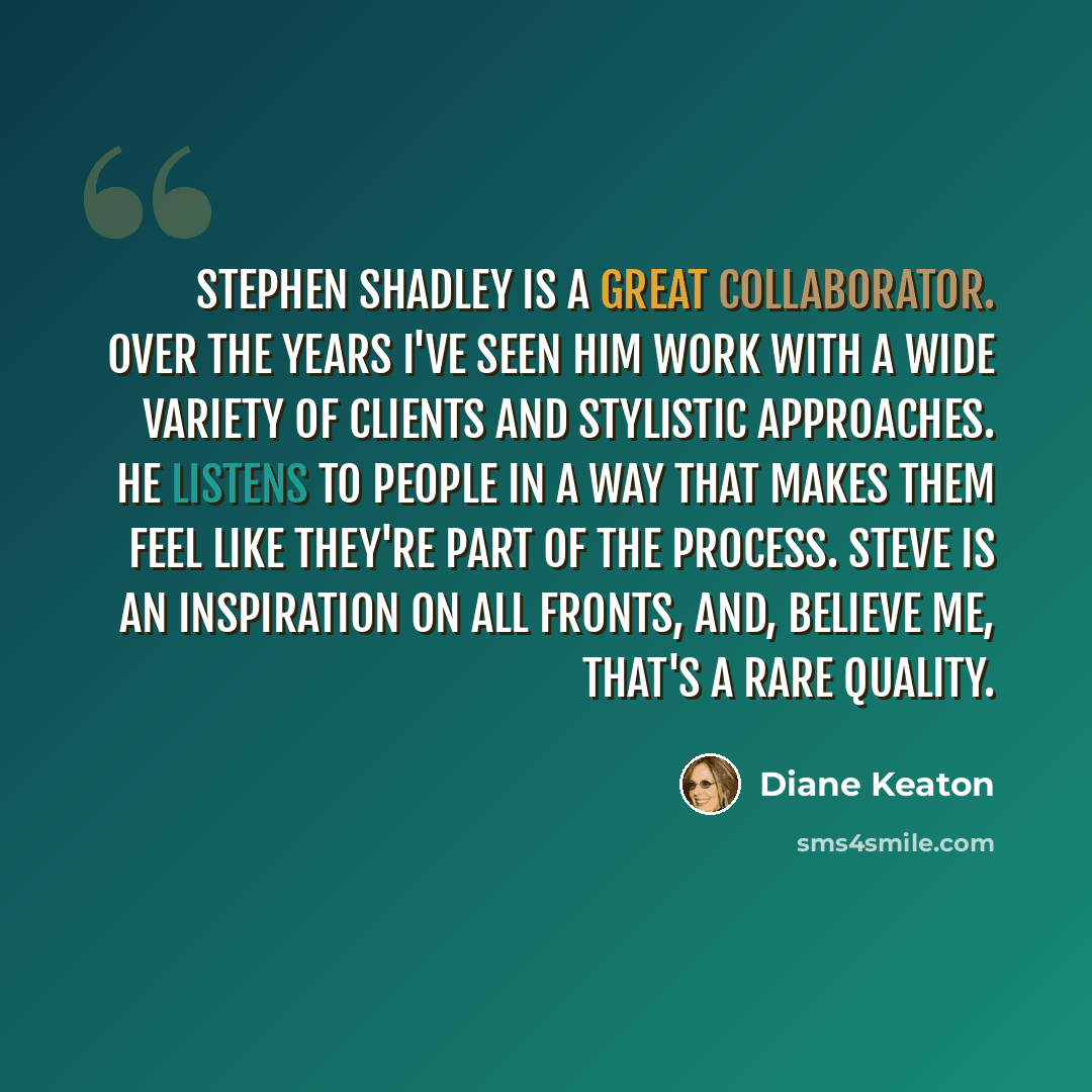 “Stephen Shadley is a great collaborator. Over the years I've seen him work with a wide variety of clients and stylistic approaches. He listens to people in a way that makes them feel like they're part of the process. Steve is an inspiration on all fronts, and, believe me, that's a rare quality.” quote by Diane Keaton
