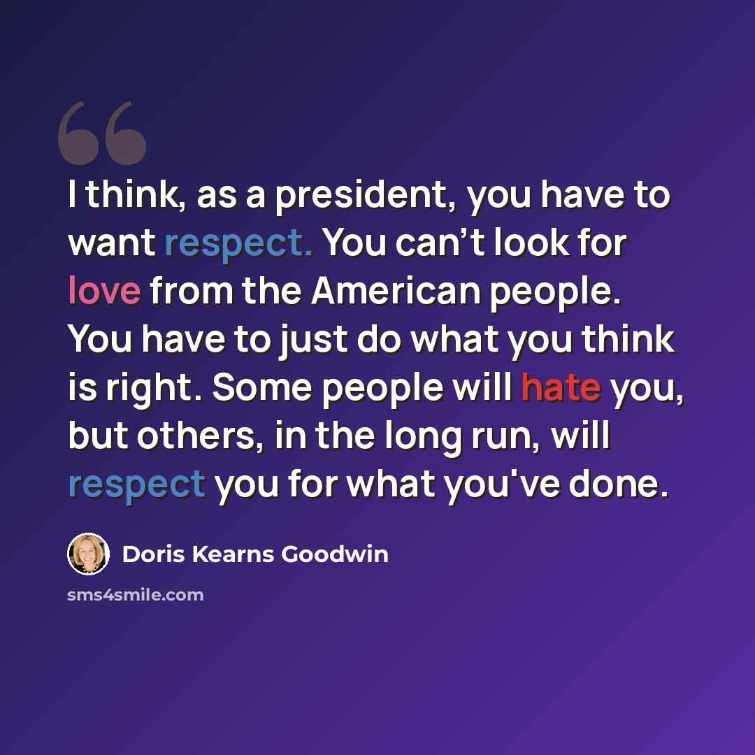 “I think, as a president, you have to want respect. You can't look for love from the American people. You have to just do what you think is right. Some people will hate you, but others, in the long run, will respect you for what you've done.” quote by Doris Kearns Goodwin