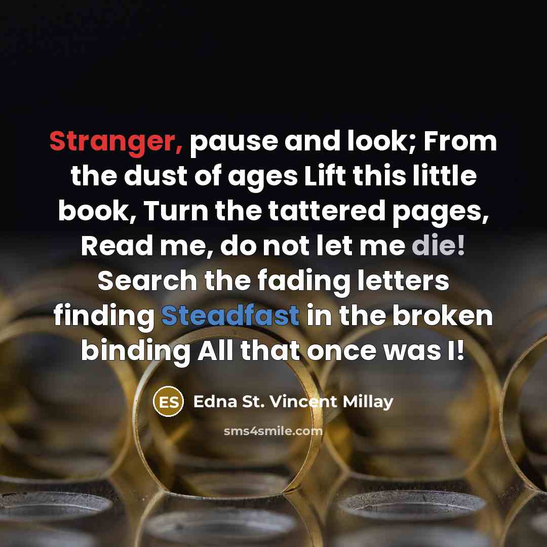 “Stranger, pause and look; From the dust of ages Lift this little book, Turn the tattered pages, Read me, do not let me die! Search the fading letters finding Steadfast in the broken binding All that once was I!” quote by Edna St. Vincent Millay
