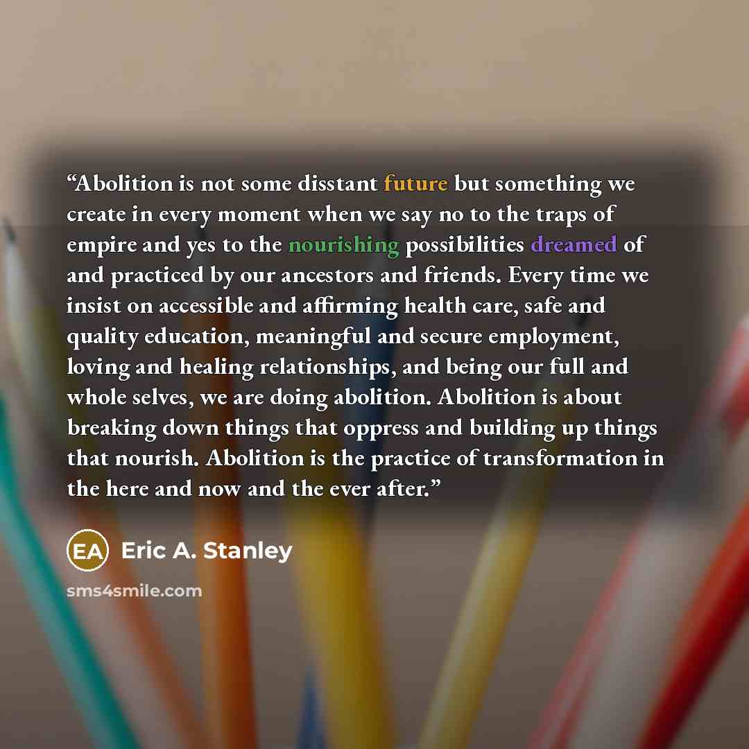 “Abolition is not some disstant future but something we create in every moment when we say no to the traps of empire and yes to the nourishing possibilities dreamed of and practiced by our ancestors and friends. Every time we insist on accessible and affirming health care, safe and quality…” quote by Eric A. Stanley