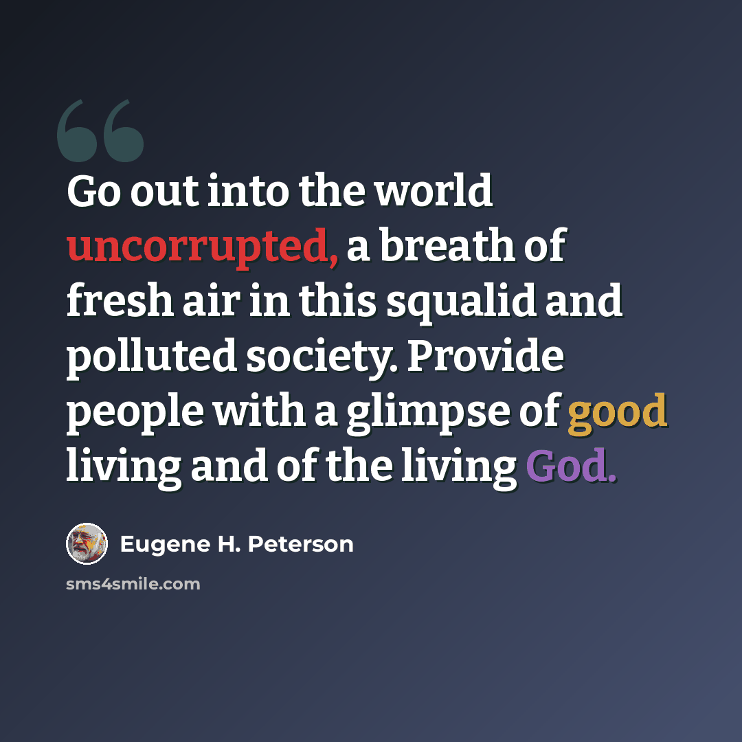 “Go out into the world uncorrupted, a breath of fresh air in this squalid and polluted society. Provide people with a glimpse of good living and of the living God.” quote by Eugene H. Peterson