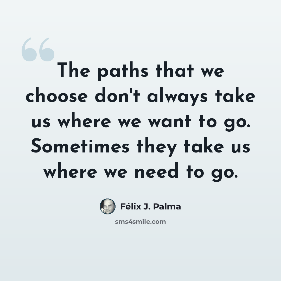 “The paths that we choose don't always take us where we want to go. Sometimes they take us where we need to go.” quote by Félix J. Palma