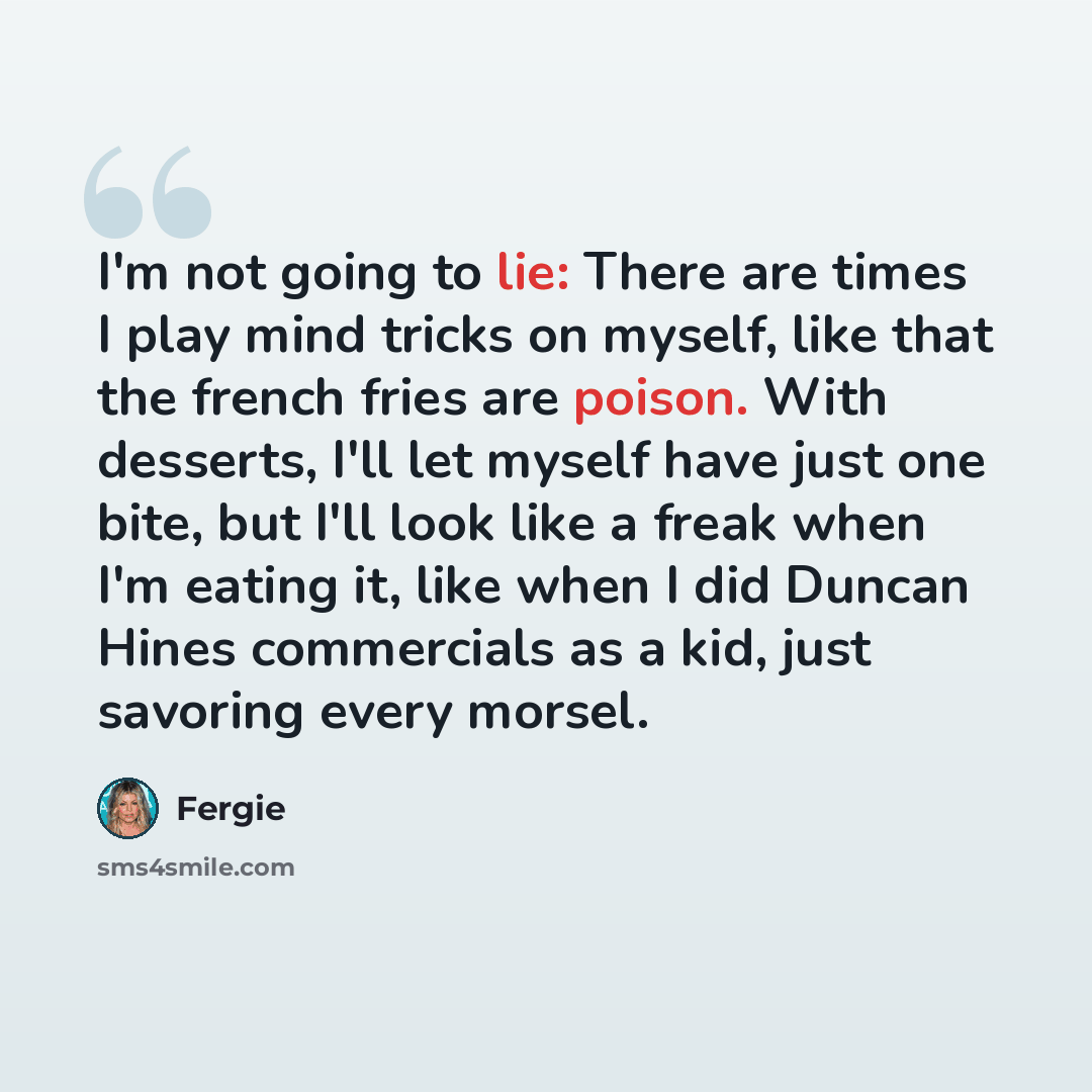 “I'm not going to lie: There are times I play mind tricks on myself, like that the french fries are poison. With desserts, I'll let myself have just one bite, but I'll look like a freak when I'm eating it, like when I did Duncan Hines commercials as a kid, just savoring every morsel.” quote by Fergie
