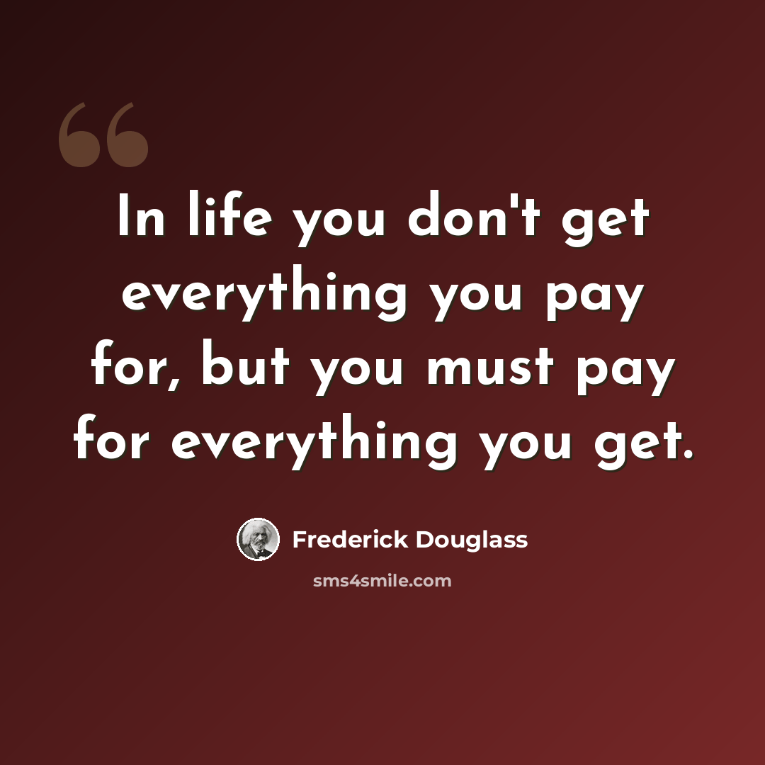 “In life you don't get everything you pay for, but you must pay for everything you get.” quote by Frederick Douglass