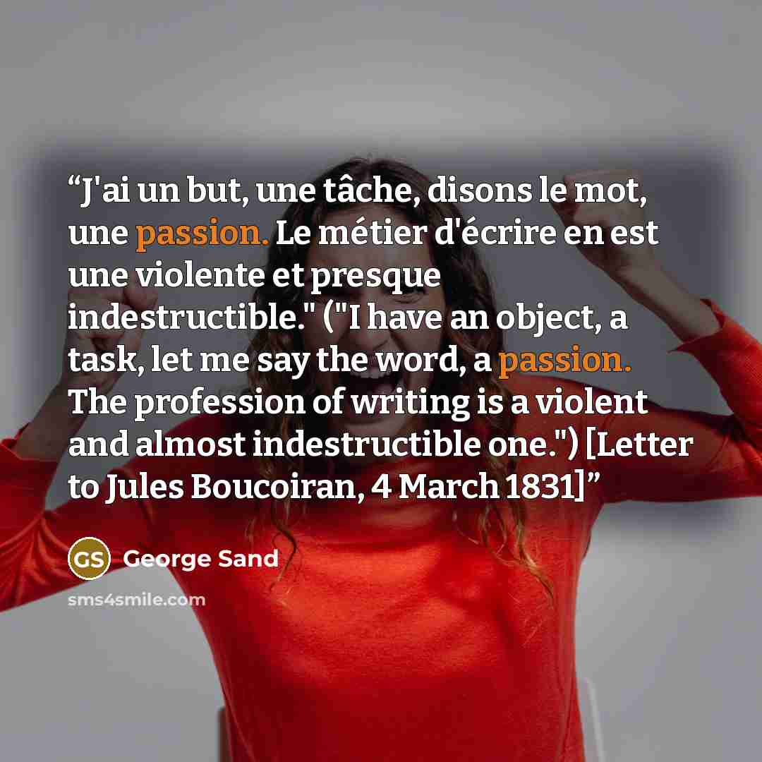 “J'ai un but, une tâche, disons le mot, une passion. Le métier d'écrire en est une violente et presque indestructible." ("I have an object, a task, let me say the word, a passion. The profession of writing is a violent and almost indestructible one.") [Letter to Jules Boucoiran, 4 March 1831]” quote by George Sand