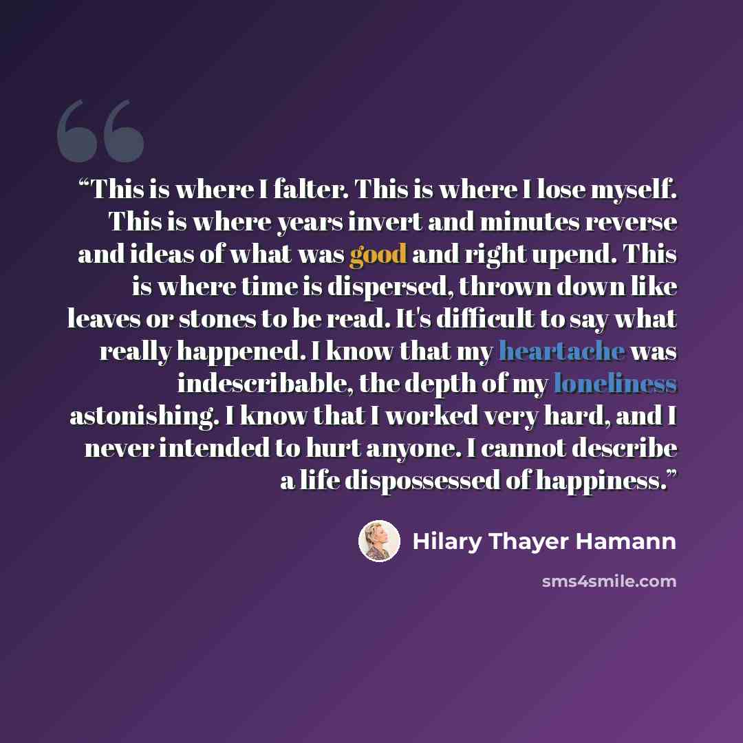 “This is where I falter. This is where I lose myself. This is where years invert and minutes reverse and ideas of what was good and right upend. This is where time is dispersed, thrown down like leaves or stones to be read. It's difficult to say what really happened. I know that my heartache was…” quote by Hilary Thayer Hamann