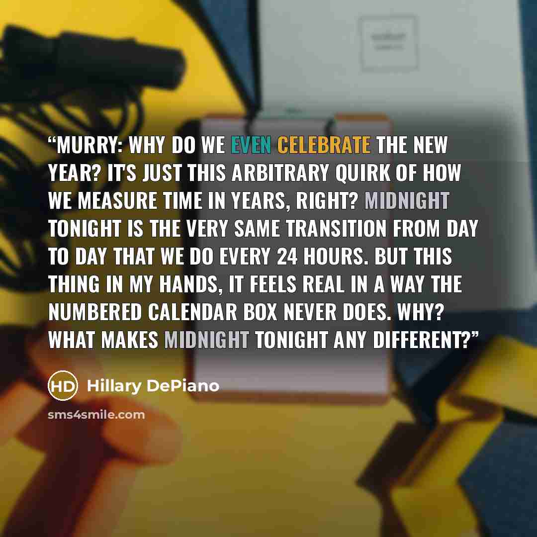 “MURRY: Why do we even celebrate the New Year? It's just this arbitrary quirk of how we measure time in years, right? Midnight tonight is the very same transition from day to day that we do every 24 hours. But this thing in my hands, it feels real in a way the numbered calendar box never does. Why?…” quote by Hillary DePiano