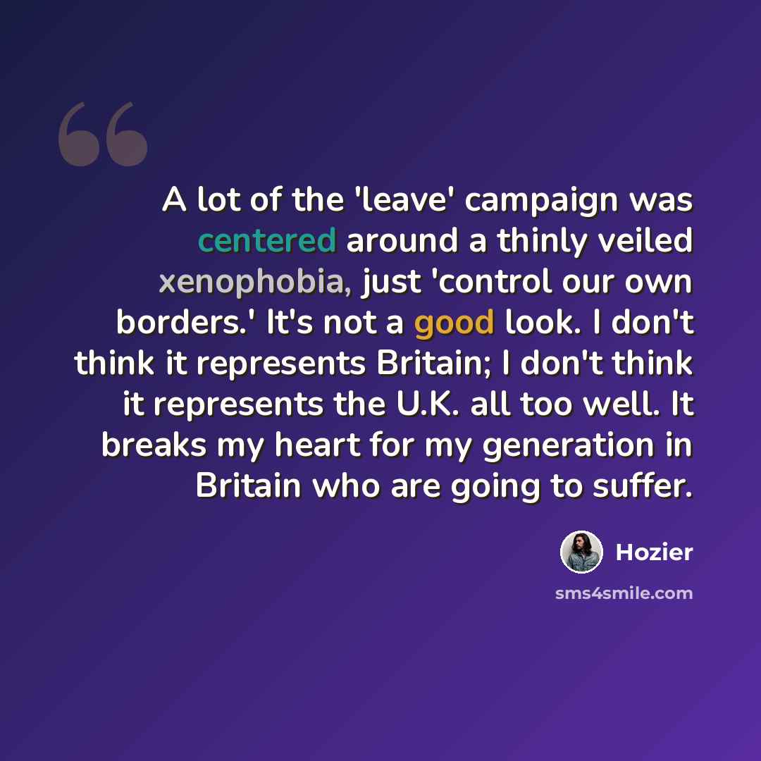“A lot of the 'leave' campaign was centered around a thinly veiled xenophobia, just 'control our own borders.' It's not a good look. I don't think it represents Britain; I don't think it represents the U.K. all too well. It breaks my heart for my generation in Britain who are going to suffer.” quote by Hozier