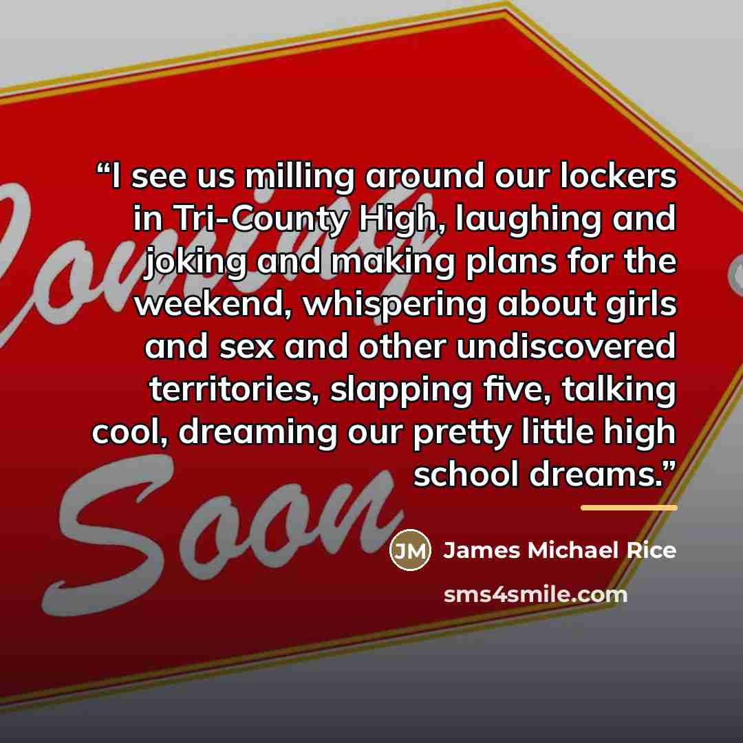 “I see us milling around our lockers in Tri-County High, laughing and joking and making plans for the weekend, whispering about girls and sex and other undiscovered territories, slapping five, talking cool, dreaming our pretty little high school dreams.” quote by James Michael Rice
