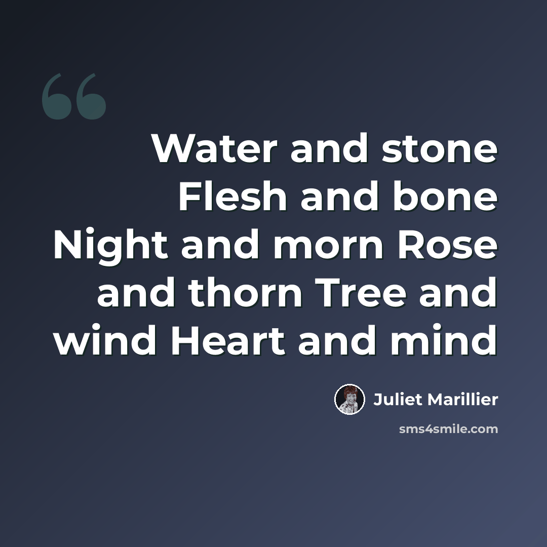 “Water and stone Flesh and bone Night and morn Rose and thorn Tree and wind Heart and mind” quote by Juliet Marillier